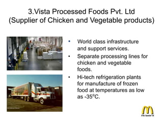 3.Vista Processed Foods Pvt. Ltd
(Supplier of Chicken and Vegetable products)

                 •   World class infrastructure
                     and support services.
                 •   Separate processing lines for
                     chicken and vegetable
                     foods.
                 •   Hi-tech refrigeration plants
                     for manufacture of frozen
                     food at temperatures as low
                     as -35⁰C.
 