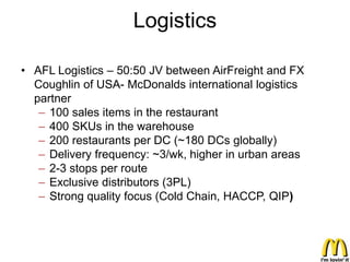 Logistics

• AFL Logistics – 50:50 JV between AirFreight and FX
  Coughlin of USA- McDonalds international logistics
  partner
   – 100 sales items in the restaurant
   – 400 SKUs in the warehouse
   – 200 restaurants per DC (~180 DCs globally)
   – Delivery frequency: ~3/wk, higher in urban areas
   – 2-3 stops per route
   – Exclusive distributors (3PL)
   – Strong quality focus (Cold Chain, HACCP, QIP)
 