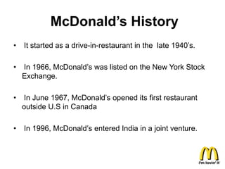 McDonald’s History
•   It started as a drive-in-restaurant in the late 1940’s.

•   In 1966, McDonald’s was listed on the New York Stock
    Exchange.

•   In June 1967, McDonald’s opened its first restaurant
    outside U.S in Canada

•   In 1996, McDonald’s entered India in a joint venture.
 