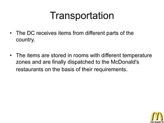 Transportation
• The DC receives items from different parts of the
  country.

• The items are stored in rooms with different temperature
  zones and are finally dispatched to the McDonald's
  restaurants on the basis of their requirements.
 