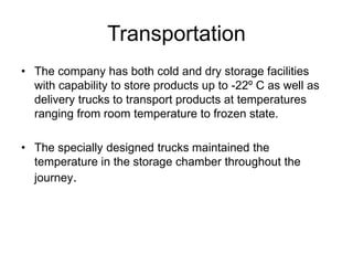 Transportation
• The company has both cold and dry storage facilities
  with capability to store products up to -22º C as well as
  delivery trucks to transport products at temperatures
  ranging from room temperature to frozen state.

• The specially designed trucks maintained the
  temperature in the storage chamber throughout the
  journey.
 