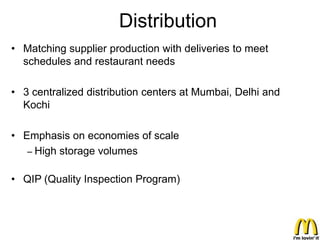Distribution
• Matching supplier production with deliveries to meet
  schedules and restaurant needs

• 3 centralized distribution centers at Mumbai, Delhi and
  Kochi

• Emphasis on economies of scale
   – High storage volumes


• QIP (Quality Inspection Program)
 