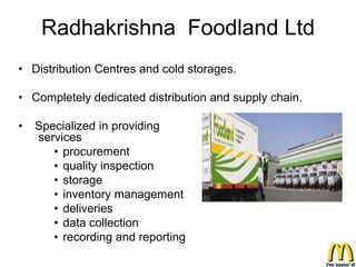 Radhakrishna Foodland Ltd
• Distribution Centres and cold storages.

• Completely dedicated distribution and supply chain.

•   Specialized in providing
    services
       • procurement
       • quality inspection
       • storage
       • inventory management
       • deliveries
       • data collection
       • recording and reporting
 