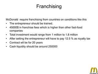 Franchising

McDonald require franchising from countries on conditions like this
• The entrepreneur should be trained.
• 45000$ in franchise fees which is higher than other fast-food
  companies
• Total investment would range from 1 million to 1.8 million
• After setting the entrepreneur will have to pay 12.5 % as royalty tax
• Contract wll be for 20 years
• Cash liquidity should be around 250000
 