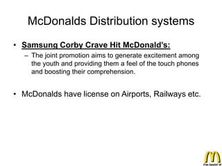 McDonalds Distribution systems
• Samsung Corby Crave Hit McDonald’s:
   – The joint promotion aims to generate excitement among
     the youth and providing them a feel of the touch phones
     and boosting their comprehension.


• McDonalds have license on Airports, Railways etc.
 