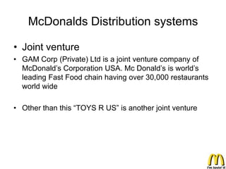 McDonalds Distribution systems

• Joint venture
• GAM Corp (Private) Ltd is a joint venture company of
  McDonald’s Corporation USA. Mc Donald’s is world’s
  leading Fast Food chain having over 30,000 restaurants
  world wide

• Other than this “TOYS R US” is another joint venture
 