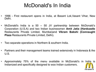 McDonald's In India
• 1996 - First restaurant opens in India, at Basant Lok,Vasant Vihar, New
  Delhi.

• McDonald's India is a 50 – 50 JV partnership between McDonald’s
  Corporation (U.S.A) and two Indian businessmen Amit Jatia (Hardcastle
  Restaurants Private Limited, Mumbai)and Vikram Bakshi (Connaught
  Plaza Restaurants Private Limited, Delhi).

• Two separate operations in Northern & southern India.

• Partners and their management teams trained extensively in Indonesia & the
  U.S.

• Approximately 75% of the menu available in McDonald’s in India is
  Indianized and specifically designed to woo Indian customers.
 