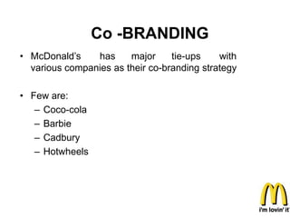Co -BRANDING
• McDonald’s    has     major     tie-ups    with
  various companies as their co-branding strategy

• Few are:
   – Coco-cola
   – Barbie
   – Cadbury
   – Hotwheels
 