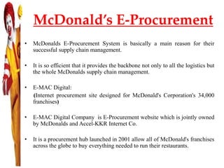 McDonald’s E-Procurement
• McDonalds E-Procurement System is basically a main reason for their
successful supply chain management.
• It is so efficient that it provides the backbone not only to all the logistics but
the whole McDonalds supply chain management.
• E-MAC Digital:
(Internet procurement site designed for McDonald's Corporation's 34,000
franchises)
• E-MAC Digital Company is E-Procurement website which is jointly owned
by McDonalds and Accel-KKR Internet Co.
• It is a procurement hub launched in 2001 allow all of McDonald's franchises
across the globe to buy everything needed to run their restaurants.
 