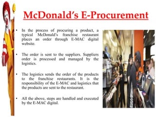 McDonald’s E-Procurement
• In the process of procuring a product, a
typical McDonald’s franchise restaurant
places an order through E-MAC digital
website.
• The order is sent to the suppliers. Suppliers
order is processed and managed by the
logistics.
• The logistics sends the order of the products
to the franchise restaurants. It is the
responsibility of the E-MAC and logistics that
the products are sent to the restaurant.
• All the above, steps are handled and executed
by the E-MAC digital.
 