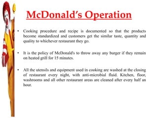 McDonald’s Operation
• Cooking procedure and recipe is documented so that the products
become standardized and customers get the similar taste, quantity and
quality to whichever restaurant they go.
• It is the policy of McDonald's to throw away any burger if they remain
on heated grill for 15 minutes.
• All the utensils and equipment used in cooking are washed at the closing
of restaurant every night, with anti-microbial fluid. Kitchen, floor,
washrooms and all other restaurant areas are cleaned after every half an
hour.
 