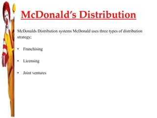 McDonald’s Distribution
McDonalds Distribution systems McDonald uses three types of distribution
strategy;
• Franchising
• Licensing
• Joint ventures
 