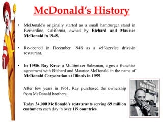 McDonald’s History
• McDonald's originally started as a small hamburger stand in
Bernardino, California, owned by Richard and Maurice
McDonald in 1945.
• Re-opened in December 1948 as a self-service drive-in
restaurant.
• In 1950s Ray Kroc, a Multimixer Salesman, signs a franchise
agreement with Richard and Maurice McDonald in the name of
McDonald Corporation at Illinois in 1955.
After few years in 1961, Ray purchased the ownership
from McDonald brothers.
Today 34,000 McDonald's restaurants serving 69 million
customers each day in over 119 countries.
 
