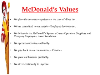 McDonald’s Values
• We place the customer experience at the core of all we do.
• We are committed to our people – Employee development.
• We believe in the McDonald’s System - Owner/Operators, Suppliers and
Company Employees, is our foundation.
• We operate our business ethically.
• We give back to our communities – Charities.
• We grow our business profitably.
• We strive continually to improve.
 
