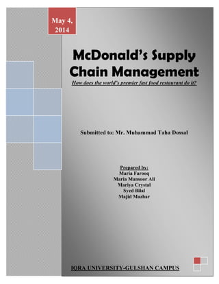 McDonald’s Supply
Chain Management
How does the world’s premier fast food restaurant do it?
Submitted to: Mr. Muhammad Taha Dossal
Prepared by:
Maria Farooq
Maria Mansoor Ali
Mariya Crystal
Syed Bilal
Majid Mazhar
May 4,
2014
IQRA UNIVERSITY-GULSHAN CAMPUS
 