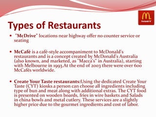 Types of Restaurants
 "McDrive" locations near highway offer no counter service or
seating
 McCafé is a café-style accompaniment to McDonald's
restaurants and is a concept created by McDonald's Australia
(also known, and marketed, as "Macca's" in Australia), starting
with Melbourne in 1993.At the end of 2003 there were over 600
McCafés worldwide.
 Create Your Taste restaurants:Using the dedicated Create Your
Taste (CYT) kiosks a person can choose all ingredients including
type of bun and meat along with additional extras. The CYT food
is presented on wooden boards, fries in wire baskets and Salads
in china bowls and metal cutlery. These services are a slightly
higher price due to the gourmet ingredients and cost of labor.
 