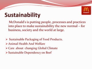 Sustainability
McDonald's is putting people, processes and practices
into place to make sustainability the new normal – for
business, society and the world at large.
 Sustainable Packaging of Food Products.
 Animal Health And Welfare
 Care about changing Global Climate
 Sustainable Dependency on Beef
 