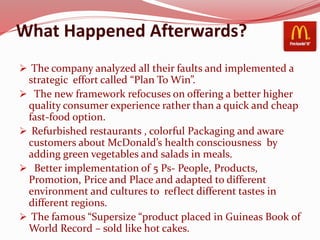 What Happened Afterwards?
 The company analyzed all their faults and implemented a
strategic effort called “Plan To Win”.
 The new framework refocuses on offering a better higher
quality consumer experience rather than a quick and cheap
fast-food option.
 Refurbished restaurants , colorful Packaging and aware
customers about McDonald’s health consciousness by
adding green vegetables and salads in meals.
 Better implementation of 5 Ps- People, Products,
Promotion, Price and Place and adapted to different
environment and cultures to reflect different tastes in
different regions.
 The famous “Supersize “product placed in Guineas Book of
World Record – sold like hot cakes.
 