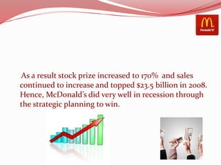 As a result stock prize increased to 170% and sales
continued to increase and topped $23.5 billion in 2008.
Hence, McDonald’s did very well in recession through
the strategic planning to win.
 
