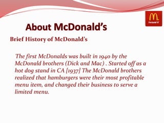 Brief History of McDonald’s
The first McDonalds was built in 1940 by the
McDonald brothers (Dick and Mac) . Started off as a
hot dog stand in CA [1937] The McDonald brothers
realized that hamburgers were their most profitable
menu item, and changed their business to serve a
limited menu.
 