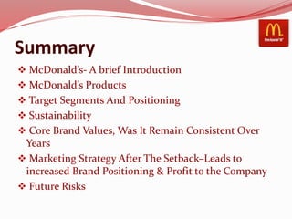Summary
 McDonald’s- A brief Introduction
 McDonald’s Products
 Target Segments And Positioning
 Sustainability
 Core Brand Values, Was It Remain Consistent Over
Years
 Marketing Strategy After The Setback–Leads to
increased Brand Positioning & Profit to the Company
 Future Risks
 