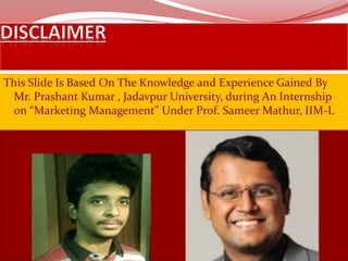 This Slide Is Based On The Knowledge and Experience Gained By
Mr. Prashant Kumar , Jadavpur University, during An Internship
on “Marketing Management” Under Prof. Sameer Mathur, IIM-L
 