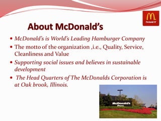  McDonald’s is World’s Leading Hamburger Company
 The motto of the organization ,i.e., Quality, Service,
Cleanliness and Value
 Supporting social issues and believes in sustainable
development
 The Head Quarters of The McDonalds Corporation is
at Oak brook, Illinois.
 