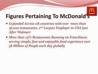 Figures Pertaining To McDonald’s
 Expanded Across 118 countries with over more than
36,000 restaurants, 2nd Largest Employer in USA Just
After Walmart
 More than 75% Restaurants Running on Franchisees
serving simple, fast and enjoyable food experience over
58 Million of People each day globally
 