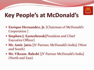 Key People’s at McDonald’s
 Enrique Hernandez, Jr. [Chairman of McDonald’s
Corporation ]
 Stephen J. Easterbrook[President and Chief
Executive Officer]
 Mr. Amit. Jatia [JV Partner, McDonald’s India] (West
and South)
 Mr. Vikram. Bakshi [JV Partner McDonald’s India]
(North and East)
 