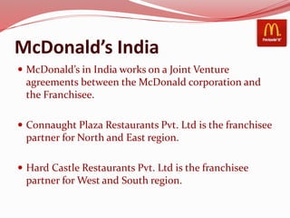 McDonald’s India
 McDonald’s in India works on a Joint Venture
agreements between the McDonald corporation and
the Franchisee.
 Connaught Plaza Restaurants Pvt. Ltd is the franchisee
partner for North and East region.
 Hard Castle Restaurants Pvt. Ltd is the franchisee
partner for West and South region.
 