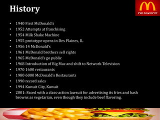 History
• 1940 First McDonald’s
• 1952 Attempts at franchising
• 1954 Milk Shake Machine
• 1955 prototype opens in Des Plaines, IL
• 1956 14 McDonald’s
• 1961 McDonald brothers sell rights
• 1965 McDonald’s go public
• 1968 Introduction of Big Mac and shift to Network Television
• 1970 1600 restaurants
• 1980 6000 McDonald’s Restaurants
• 1990 record sales
• 1994 Kuwait City, Kuwait
• 2001: Faced with a class-action lawsuit for advertising its fries and hash
browns as vegetarian, even though they include beef flavoring.
14
 