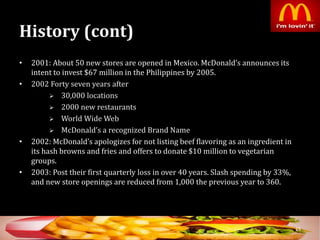 History (cont)
• 2001: About 50 new stores are opened in Mexico. McDonald’s announces its
intent to invest $67 million in the Philippines by 2005.
• 2002 Forty seven years after
 30,000 locations
 2000 new restaurants
 World Wide Web
 McDonald’s a recognized Brand Name
• 2002: McDonald’s apologizes for not listing beef flavoring as an ingredient in
its hash browns and fries and offers to donate $10 million to vegetarian
groups.
• 2003: Post their first quarterly loss in over 40 years. Slash spending by 33%,
and new store openings are reduced from 1,000 the previous year to 360.
15
 