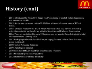 History (cont)
• 2004: Introduces the “Go Active! Happy Meal,” consisting of a salad, water, stepometer,
and an exercise booklet.
• 2005: Net income increases 14% to $2.6 billion, with record annual sales of $20.46
billion.
• 2005: Chipotle Mexican Grill Inc., in which McDonald’s has a 92 percent ownership
stake, files an initial public offering with the Securities and Exchange Commission.
• 2006: Plans are established to open 125 restaurants per year in China, bringing the total
locations there to 1,000 by 2008.
• 2007:Packaging Update-Mcdonalds New packaging features 24 faces from first ever
global casting call
• 2008: Global Packaging Redesign
• 2009: McCafe goes national
• 2010:Intruduced McCafe Real fruit smoothies and Frappers
• 2011:McDonald opens in 119 countries
• 2012:Shamork Shake offered nationally
16
 