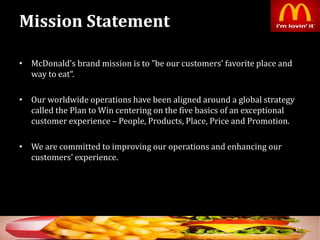 Mission Statement
• McDonald's brand mission is to "be our customers' favorite place and
way to eat“.
• Our worldwide operations have been aligned around a global strategy
called the Plan to Win centering on the five basics of an exceptional
customer experience – People, Products, Place, Price and Promotion.
• We are committed to improving our operations and enhancing our
customers' experience.
17
 