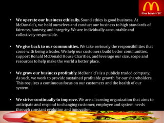 • We operate our business ethically. Sound ethics is good business. At
McDonald’s, we hold ourselves and conduct our business to high standards of
fairness, honesty, and integrity. We are individually accountable and
collectively responsible.
• We give back to our communities. We take seriously the responsibilities that
come with being a leader. We help our customers build better communities,
support Ronald McDonald House Charities, and leverage our size, scope and
resources to help make the world a better place.
• We grow our business profitably. McDonald’s is a publicly traded company.
As such, we work to provide sustained profitable growth for our shareholders.
This requires a continuous focus on our customers and the health of our
system.
• We strive continually to improve. We are a learning organization that aims to
anticipate and respond to changing customer, employee and system needs
through constant evolution and innovation.
20
 