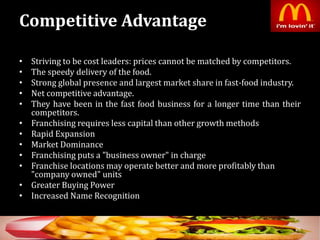 Competitive Advantage
• Striving to be cost leaders: prices cannot be matched by competitors.
• The speedy delivery of the food.
• Strong global presence and largest market share in fast-food industry.
• Net competitive advantage.
• They have been in the fast food business for a longer time than their
competitors.
• Franchising requires less capital than other growth methods
• Rapid Expansion
• Market Dominance
• Franchising puts a "business owner" in charge
• Franchise locations may operate better and more profitably than
"company owned" units
• Greater Buying Power
• Increased Name Recognition
26
 