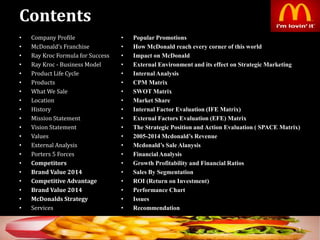 Contents
• Company Profile
• McDonald’s Franchise
• Ray Kroc Formula for Success
• Ray Kroc - Business Model
• Product Life Cycle
• Products
• What We Sale
• Location
• History
• Mission Statement
• Vision Statement
• Values
• External Analysis
• Porters 5 Forces
• Competitors
• Brand Value 2014
• Competitive Advantage
• Brand Value 2014
• McDonalds Strategy
• Services
3
• Popular Promotions
• How McDonald reach every corner of this world
• Impact on McDonald
• External Environment and its effect on Strategic Marketing
• Internal Analysis
• CPM Matrix
• SWOT Matrix
• Market Share
• Internal Factor Evaluation (IFE Matrix)
• External Factors Evaluation (EFE) Matrix
• The Strategic Position and Action Evaluation ( SPACE Matrix)
• 2005-2014 Mcdonald’s Revenue
• Mcdonald’s Sale Alanysis
• Financial Analysis
• Growth Profitability and Financial Ratios
• Sales By Segmentation
• ROI (Return on Investment)
• Performance Chart
• Issues
• Recommendation
 