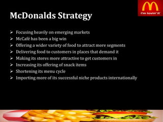 McDonalds Strategy
 Focusing heavily on emerging markets
 McCafé has been a big win
 Offering a wider variety of food to attract more segments
 Delivering food to customers in places that demand it
 Making its stores more attractive to get customers in
 Increasing its offering of snack items
 Shortening its menu cycle
 Importing more of its successful niche products internationally
30
 
