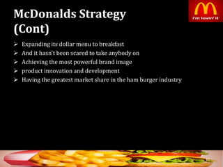 McDonalds Strategy
(Cont)
 Expanding its dollar menu to breakfast
 And it hasn't been scared to take anybody on
 Achieving the most powerful brand image
 product innovation and development
 Having the greatest market share in the ham burger industry
31
 