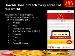 How McDonald reach every corner of
this world
Using the 7P’s of marketing mix,
McDonald earned business success
at every part of the globe.
1. Product
2. Price
3. Place (International
Distribution and Supply Chain)
4. Promotion
5. People
6. Process
7. Physical Evidence
34
 