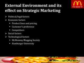External Environment and its
effect on Strategic Marketing
 Political/legal factors
 Economic factors
 Product lines and pricing
 Customer’s preference
 Competitors
 Social factors
 Technological factors
 McMommy Blogging Society
 Hamburger University
36
 