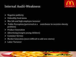 Internal Audit-Weakness
 Negative publicity
 Unhealthy food menu
 Mac Job and high employee turnover
 Public Perception (perceived as a contributor to societies obesity
problem)
 Product Innovation
 Advertising (targets young children)
 Customer Service
 Market Saturation (more difficult to add new stores)
 Labor Turnover
38
 