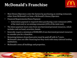 McDonald’s Franchise
• Most Owner/Operators enter the System by purchasing an existing restaurant,
either from McDonald’s or from a McDonald’s Owner/Operator.
• Financial Requirements/Down Payment
– Initial down payment is required when purchasing a new restaurant (40%
of the total cost) or an existing restaurant (25% of the total cost).
• The down payment must come from non-borrowed personal resources, which
includes cash on hand, securities, bonds.
• Generally require a minimum of $300,000 of non-borrowed personal resources
to consider you for a franchise.
• Remaining balance of purchase price must be paid off with in 7 years.
McDonald’s does not offer financing but they work with many national lending
institutions.
• McDonald’s owns all buildings and properties.
5
 