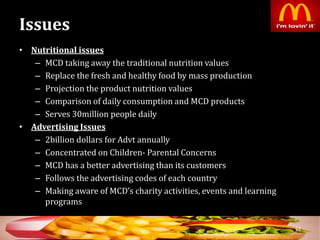 Issues
• Nutritional issues
– MCD taking away the traditional nutrition values
– Replace the fresh and healthy food by mass production
– Projection the product nutrition values
– Comparison of daily consumption and MCD products
– Serves 30million people daily
• Advertising Issues
– 2billion dollars for Advt annually
– Concentrated on Children- Parental Concerns
– MCD has a better advertising than its customers
– Follows the advertising codes of each country
– Making aware of MCD’s charity activities, events and learning
programs
52
 