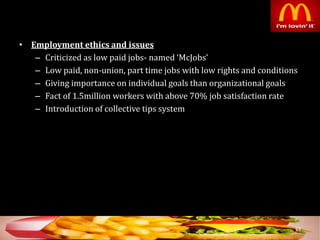 • Employment ethics and issues
– Criticized as low paid jobs- named ‘McJobs’
– Low paid, non-union, part time jobs with low rights and conditions
– Giving importance on individual goals than organizational goals
– Fact of 1.5million workers with above 70% job satisfaction rate
– Introduction of collective tips system
53
 