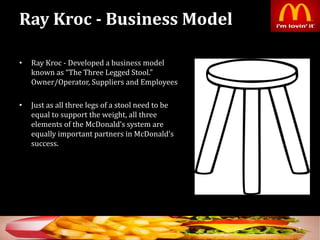 Ray Kroc - Business Model
• Ray Kroc - Developed a business model
known as “The Three Legged Stool.”
Owner/Operator, Suppliers and Employees
• Just as all three legs of a stool need to be
equal to support the weight, all three
elements of the McDonald’s system are
equally important partners in McDonald’s
success.
7
 