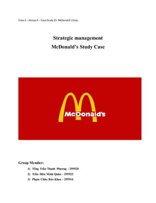 Class 1 – Group 4 – Case Study 15: McDonald’s Corp. 
Strategic management 
McDonald’s Study Case 
Group Member: 
1) Tống Trần Thanh Phương - 295920 
2) Trần Hữu Minh Quân - 295923 
3) Phạm Châu Bảo Khoa - 295916 
 