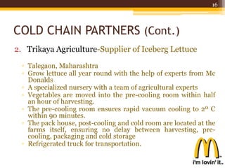 COLD CHAIN PARTNERS (Cont.)
2. Trikaya Agriculture-Supplier of Iceberg Lettuce
▫ Talegaon, Maharashtra
▫ Grow lettuce all year round with the help of experts from Mc
Donalds
▫ A specialized nursery with a team of agricultural experts
▫ Vegetables are moved into the pre-cooling room within half
an hour of harvesting.
▫ The pre-cooling room ensures rapid vacuum cooling to 2º C
within 90 minutes.
▫ The pack house, post-cooling and cold room are located at the
farms itself, ensuring no delay between harvesting, pre-
cooling, packaging and cold storage
▫ Refrigerated truck for transportation.
16
 