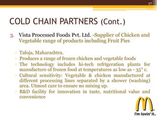COLD CHAIN PARTNERS (Cont.)
3. Vista Processed Foods Pvt. Ltd. -Supplier of Chicken and
Vegetable range of products including Fruit Pies
▫ Taloja, Maharashtra.
▫ Produces a range of frozen chicken and vegetable foods
▫ The technology includes hi-tech refrigeration plants for
manufacture of frozen food at temperatures as low as - 35° c.
▫ Cultural sensitivity: Vegetable & chicken manufactured at
different processing lines separated by a shower (washing)
area. Utmost care to ensure no mixing up.
▫ R&D facility for innovation in taste, nutritional value and
convenience
17
 