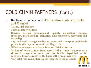COLD CHAIN PARTNERS (Cont.)
4. Radhakrishna Foodland -Distribution centers for Delhi
and Mumbai
▫ Thane, Maharashtra
▫ Handles large volumes
▫ Services include procurement, quality inspection, storage,
inventory management, deliveries, data collection, recording and
reporting
▫ Dry and cold storage facility to store and transport perishable
products at temperatures upto -22 Degree Cel.
▫ Effective process control for minimum distribution cost
▫ Variety of items coming from across India, stored in rooms with
different temperature zones and are finally dispatched to the
McDonald's restaurants on the basis of their requirements
▫ Very vital role in maintaining the integrity of the products
18
 